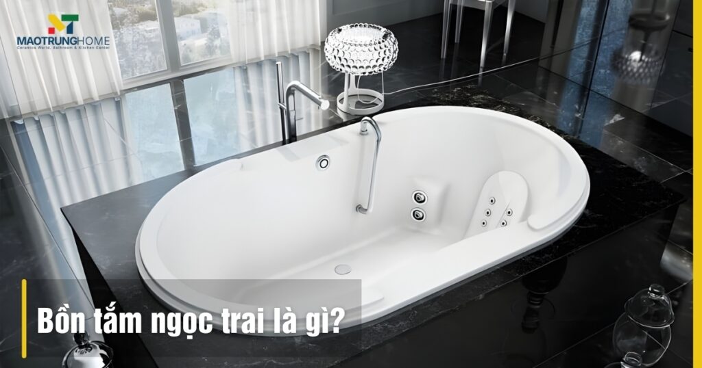 Bồn tắm ngọc trai là gì: Cấu tạo, ưu điểm và kinh nghiệm chọn mua